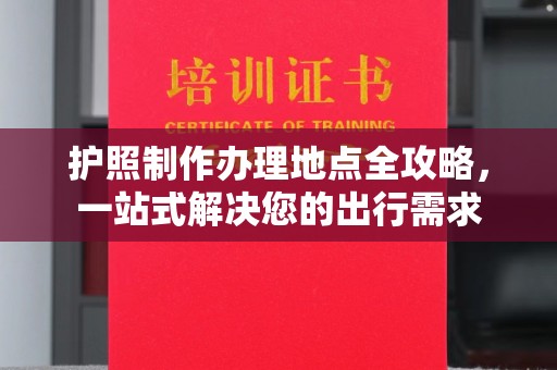芷江护照制作办理地点全攻略，一站式解决您的出行需求