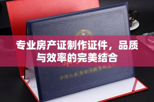 芷江专业房产证制作证件，品质与效率的完美结合