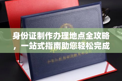 芷江身份证制作办理地点全攻略，一站式指南助您轻松完成